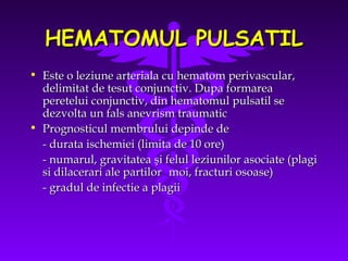 HEMATOMUL PULSATIL
• Este o leziune arteriala cu hematom perivascular,
delimitat de tesut conjunctiv. Dupa formarea
peretelui conjunctiv, din hematomul pulsatil se
dezvolta un fals anevrism traumatic
• Prognosticul membrului depinde de
- durata ischemiei (limita de 10 ore)
- numarul, gravitatea şi felul leziunilor asociate (plagi
si dilacerari ale partilor moi, fracturi osoase)
- gradul de infectie a plagii

 