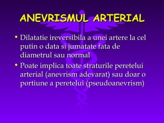 ANEVRISMUL ARTERIAL
• Dilatatie ireversibila a unei artere la cel
putin o data si jumatate fata de
diametrul sau normal
• Poate implica toate straturile peretelui
arterial (anevrism adevarat) sau doar o
portiune a peretelui (pseudoanevrism)

 