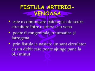 FISTULA ARTERIOVENOASA
• este o comunicare patologica de scurtcircuitare între o artera si o vena
• poate fi congenitala, traumatica şi
iatrogena
• prin fistula ia nastere un sant circulator
cu un debit care poate ajunge pana la
6L/minut

 