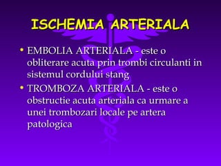 ISCHEMIA ARTERIALA
• EMBOLIA ARTERIALA - este o
obliterare acuta prin trombi circulanti in
sistemul cordului stang
• TROMBOZA ARTERIALA - este o
obstructie acuta arteriala ca urmare a
unei trombozari locale pe artera
patologica

 