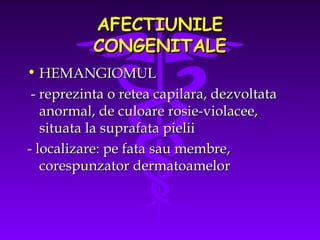 AFECTIUNILE
CONGENITALE
• HEMANGIOMUL
- reprezinta o retea capilara, dezvoltata
anormal, de culoare rosie-violacee,
situata la suprafata pielii
- localizare: pe fata sau membre,
corespunzator dermatoamelor

 
