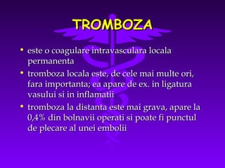 TROMBOZA
• este o coagulare intravasculara locala
permanenta
• tromboza locala este, de cele mai multe ori,
fara importanta; ea apare de ex. in ligatura
vasului si in inflamatii
• tromboza la distanta este mai grava, apare la
0,4% din bolnavii operati si poate fi punctul
de plecare al unei embolii

 