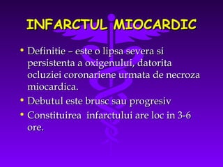 INFARCTUL MIOCARDIC
• Definitie – este o lipsa severa si
persistenta a oxigenului, datorita
ocluziei coronariene urmata de necroza
miocardica.
• Debutul este brusc sau progresiv
• Constituirea infarctului are loc in 3-6
ore.

 