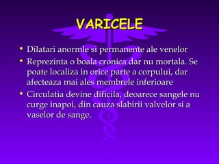 VARICELE
•
•

Dilatari anormle si permanente ale venelor
Reprezinta o boala cronica dar nu mortala. Se
poate localiza in orice parte a corpului, dar
afecteaza mai ales membrele inferioare
• Circulatia devine dificila, deoarece sangele nu
curge inapoi, din cauza slabirii valvelor si a
vaselor de sange.

 