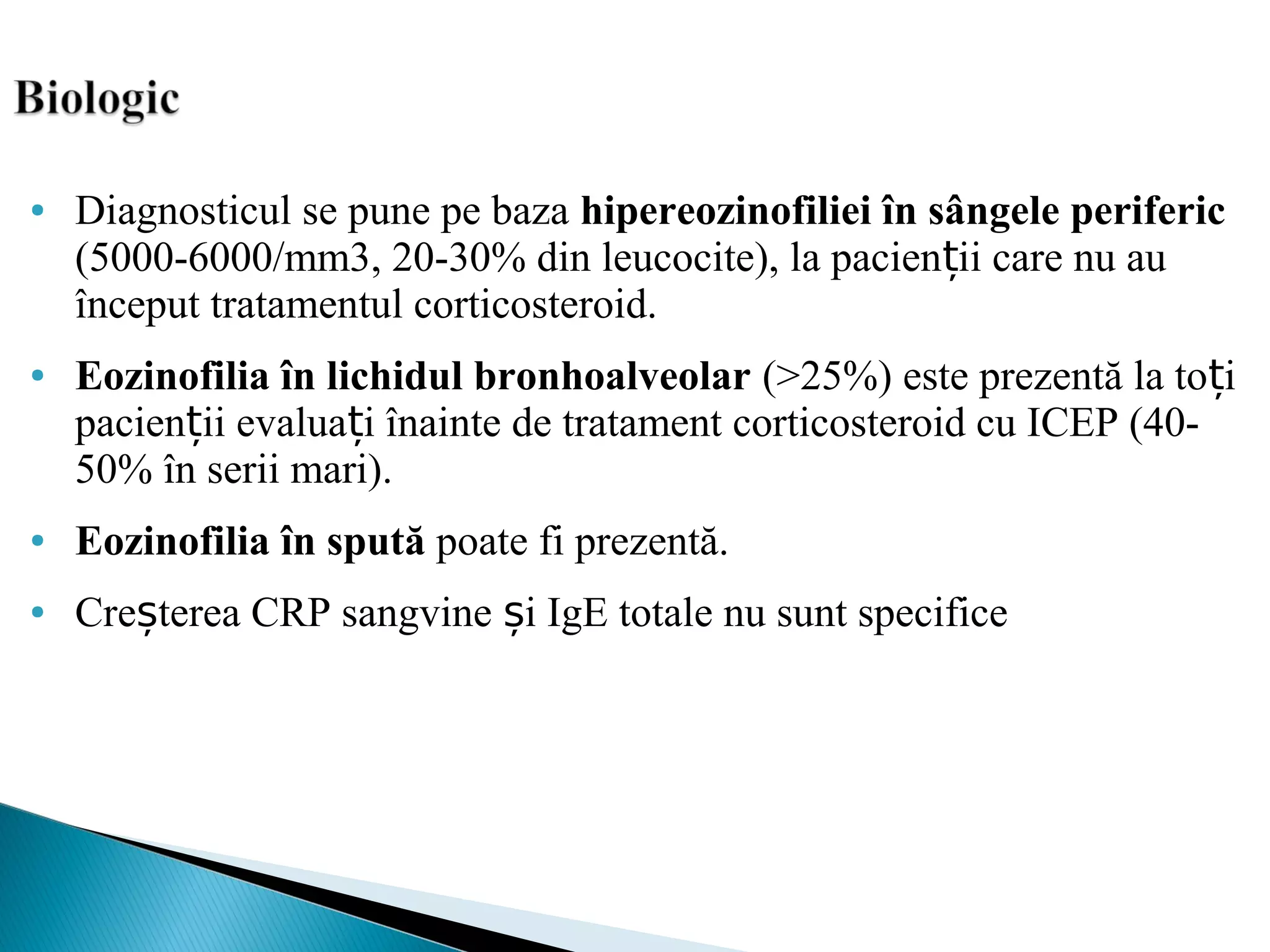 ● Diagnosticul se pune pe baza hipereozinofiliei în sângele periferic
(5000-6000/mm3, 20-30% din leucocite), la pacien ii care nu auț
început tratamentul corticosteroid.
● Eozinofilia în lichidul bronhoalveolar (>25%) este prezentă la to iț
pacien ii evalua i înainte de tratament corticosteroid cu ICEP (40-ț ț
50% în serii mari).
● Eozinofilia în spută poate fi prezentă.
● Cre terea CRP sangvine i IgE totale nu sunt specificeș ș
 