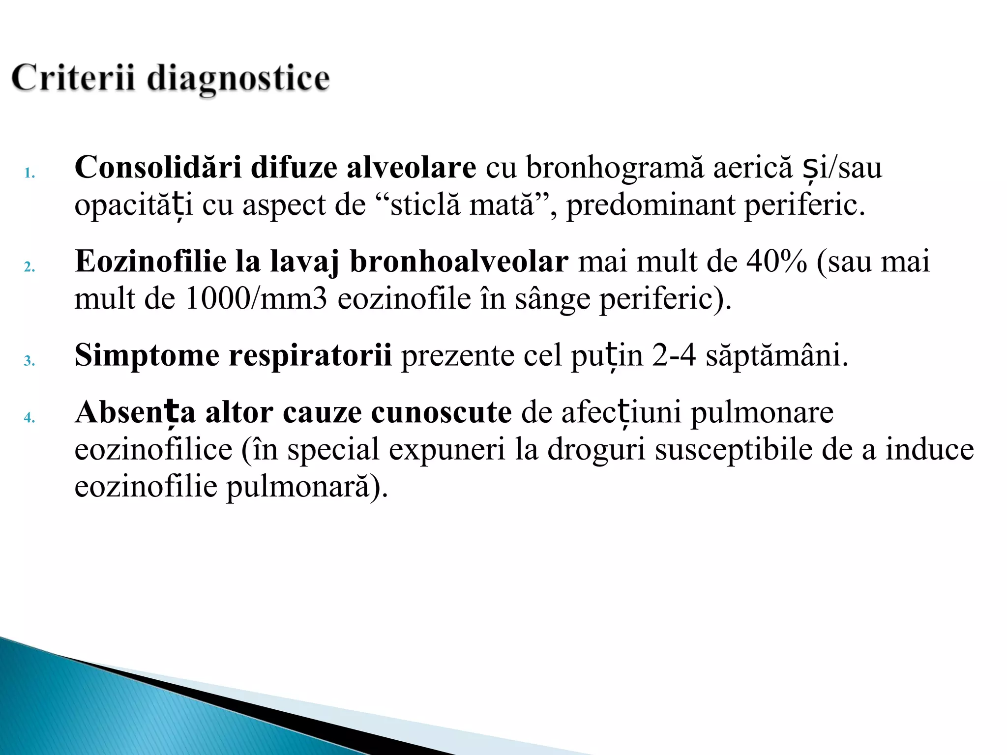 1. Consolidări difuze alveolare cu bronhogramă aerică i/sauș
opacită i cu aspect deț “sticlă mată”, predominant periferic.
2. Eozinofilie la lavaj bronhoalveolar mai mult de 40% (sau mai
mult de 1000/mm3 eozinofile în sânge periferic).
3. Simptome respiratorii prezente cel pu in 2-4 săptămâni.ț
4. Absen a altor cauze cunoscuteț de afec iuni pulmonareț
eozinofilice (în special expuneri la droguri susceptibile de a induce
eozinofilie pulmonară).
 