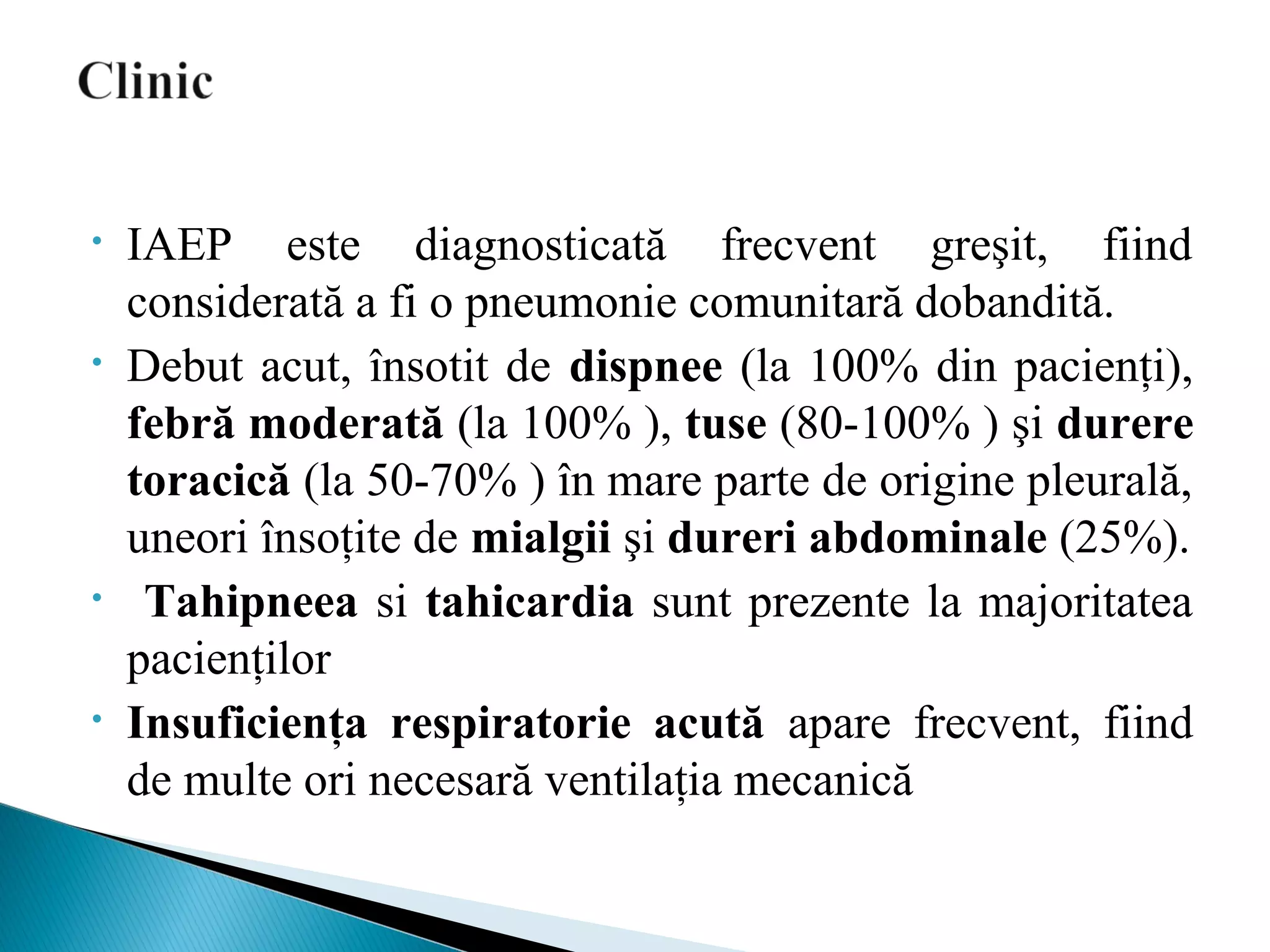 • IAEP este diagnosticată frecvent greşit, fiind
considerată a fi o pneumonie comunitară dobandită.
• Debut acut, însotit de dispnee (la 100% din pacienţi),
febră moderată (la 100% ), tuse (80-100% ) şi durere
toracică (la 50-70% ) în mare parte de origine pleurală,
uneori însoţite de mialgii şi dureri abdominale (25%).
• Tahipneea si tahicardia sunt prezente la majoritatea
pacienţilor
• Insuficienţa respiratorie acută apare frecvent, fiind
de multe ori necesară ventilaţia mecanică
 