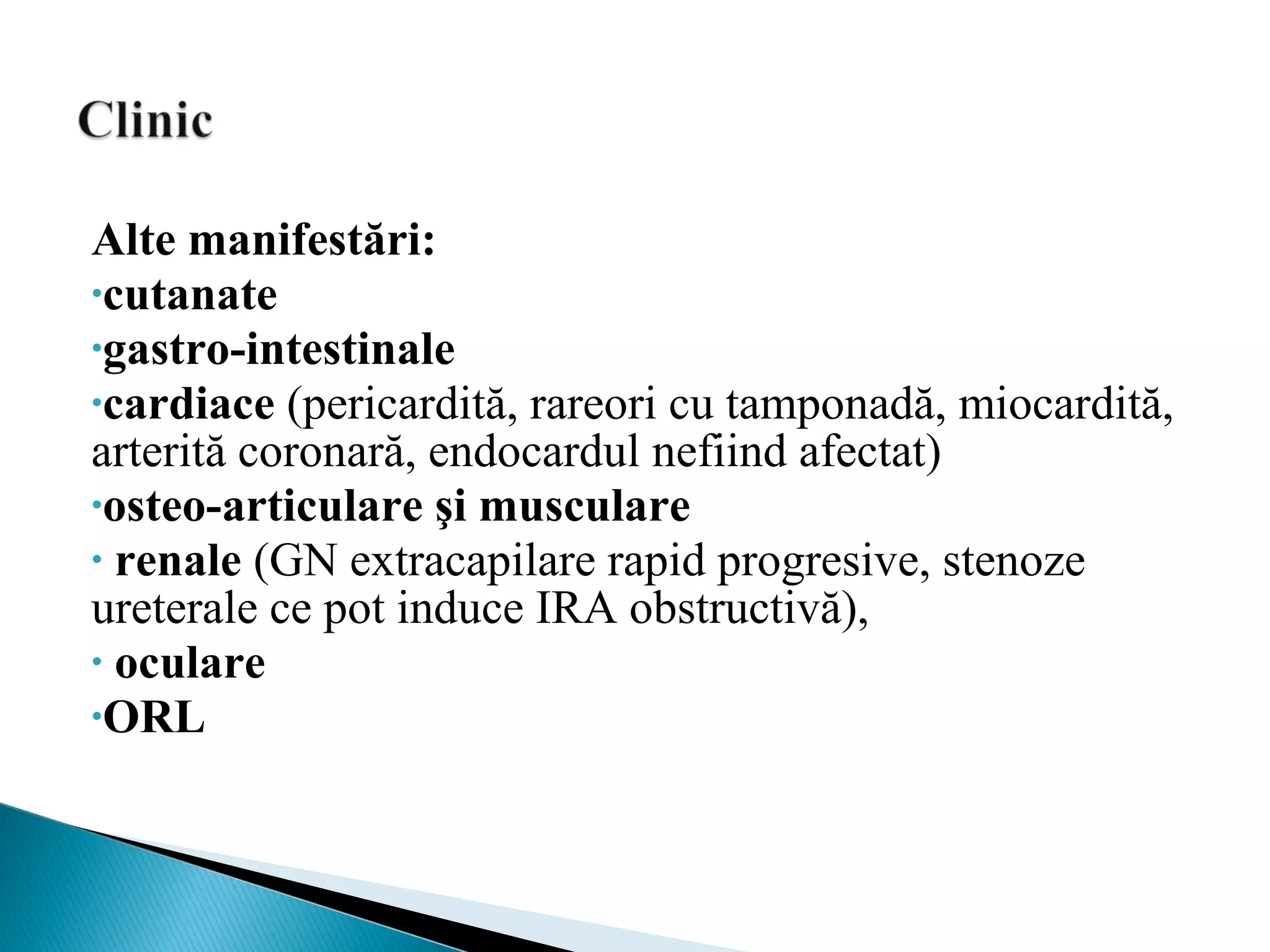 Alte manifestări:
•cutanate
•gastro-intestinale
•cardiace (pericardită, rareori cu tamponadă, miocardită,
arterită coronară, endocardul nefiind afectat)
•osteo-articulare şi musculare
• renale (GN extracapilare rapid progresive, stenoze
ureterale ce pot induce IRA obstructivă),
• oculare
•ORL
 