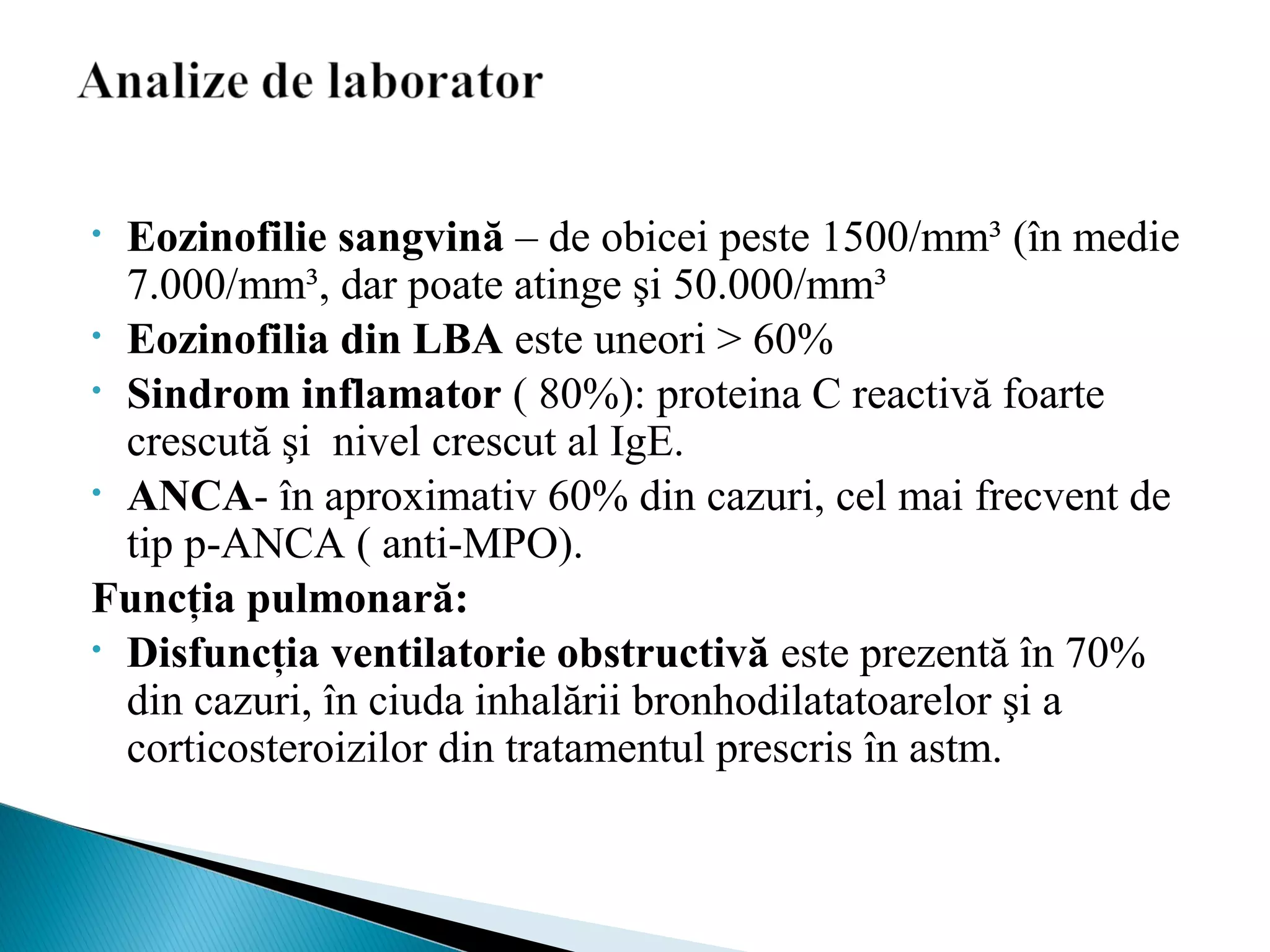 • Eozinofilie sangvină – de obicei peste 1500/mm³ (în medie
7.000/mm³, dar poate atinge şi 50.000/mm³
• Eozinofilia din LBA este uneori > 60%
• Sindrom inflamator ( 80%): proteina C reactivă foarte
crescută şi nivel crescut al IgE.
• ANCA- în aproximativ 60% din cazuri, cel mai frecvent de
tip p-ANCA ( anti-MPO).
Funcţia pulmonară:
• Disfuncţia ventilatorie obstructivă este prezentă în 70%
din cazuri, în ciuda inhalării bronhodilatatoarelor şi a
corticosteroizilor din tratamentul prescris în astm.
 