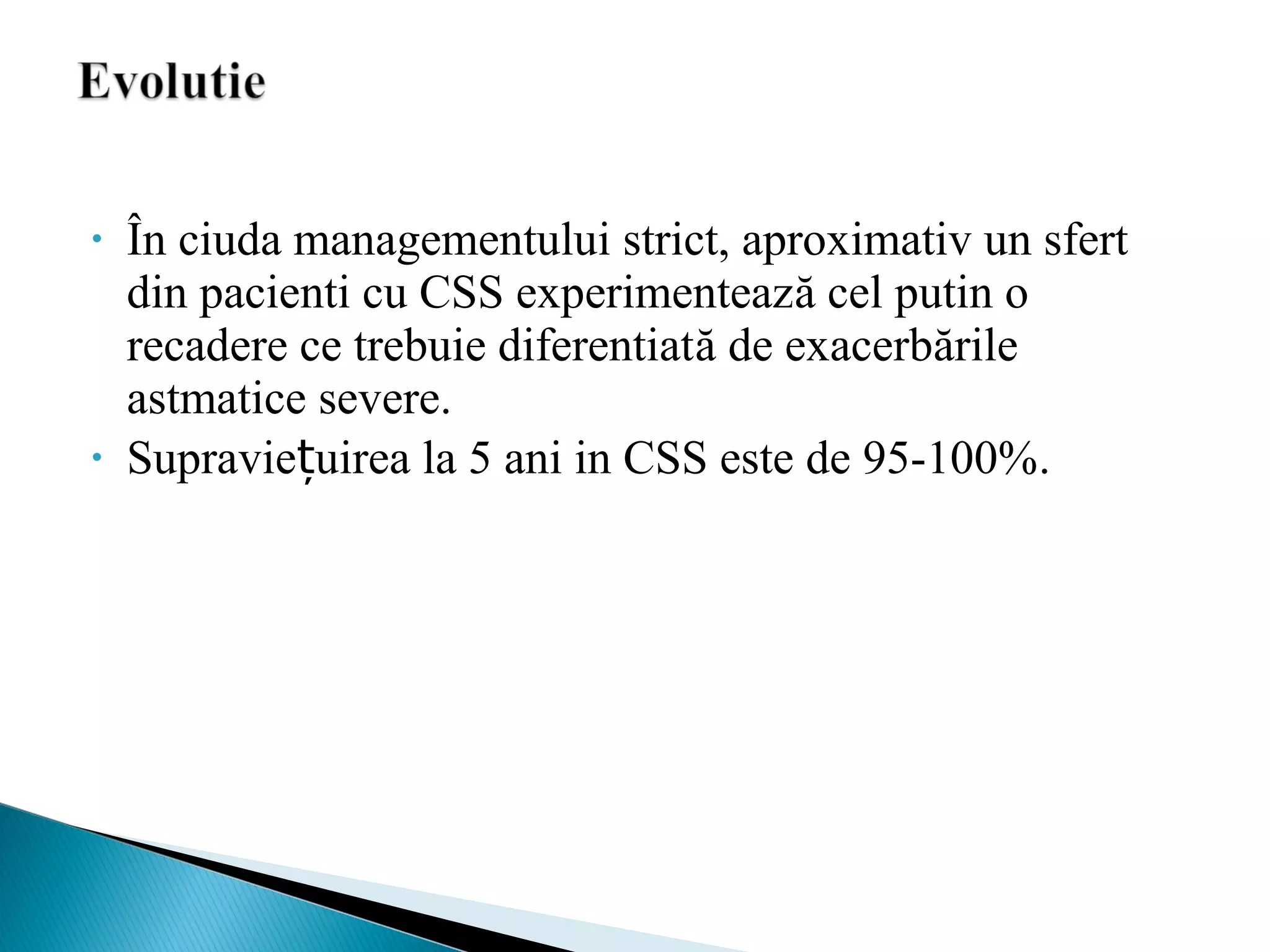 • În ciuda managementului strict, aproximativ un sfert
din pacienti cu CSS experimentează cel putin o
recadere ce trebuie diferentiată de exacerbările
astmatice severe.
• Supraviețuirea la 5 ani in CSS este de 95-100%.
 