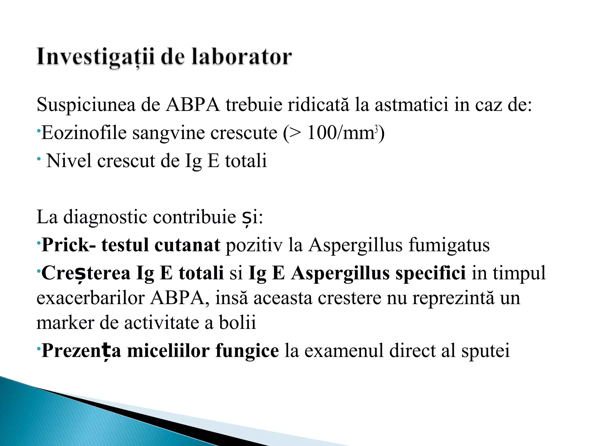 Suspiciunea de ABPA trebuie ridicată la astmatici in caz de:
•Eozinofile sangvine crescute (> 100/mm3
)
• Nivel crescut de Ig E totali
La diagnostic contribuie și:
•Prick- testul cutanat pozitiv la Aspergillus fumigatus
•Creșterea Ig E totali si Ig E Aspergillus specifici in timpul
exacerbarilor ABPA, insă aceasta crestere nu reprezintă un
marker de activitate a bolii
•Prezența miceliilor fungice la examenul direct al sputei
 