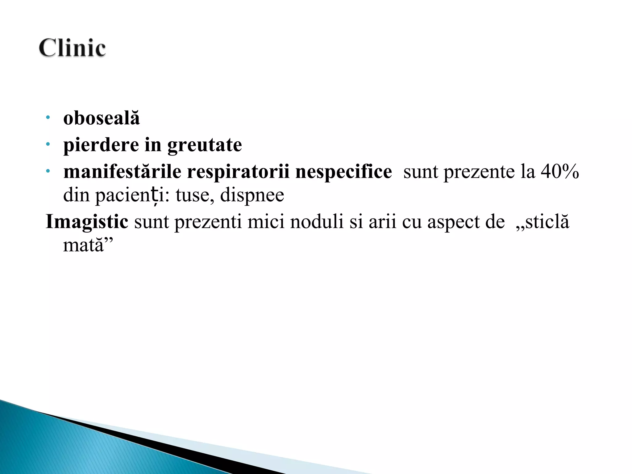 • oboseală
• pierdere in greutate
• manifestările respiratorii nespecifice sunt prezente la 40%
din pacien i: tuse, dispneeț
Imagistic sunt prezenti mici noduli si arii cu aspect de „sticlă
mată”
 