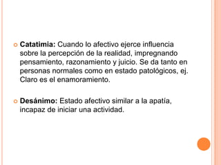    Catatimia: Cuando lo afectivo ejerce influencia
    sobre la percepción de la realidad, impregnando
    pensamiento, razonamiento y juicio. Se da tanto en
    personas normales como en estado patológicos, ej.
    Claro es el enamoramiento.

   Desánimo: Estado afectivo similar a la apatía,
    incapaz de iniciar una actividad.
 