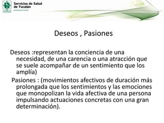 Deseos , Pasiones
Deseos :representan la conciencia de una
necesidad, de una carencia o una atracción que
se suele acompañar de un sentimiento que los
amplía)
Pasiones : (movimientos afectivos de duración más
prolongada que los sentimientos y las emociones
que monopolizan la vida afectiva de una persona
impulsando actuaciones concretas con una gran
determinación).

 