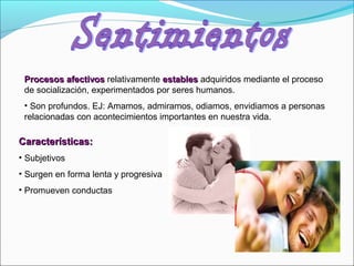 Procesos afectivosProcesos afectivos relativamente establesestables adquiridos mediante el proceso
de socialización, experimentados por seres humanos.
• Son profundos. EJ: Amamos, admiramos, odiamos, envidiamos a personas
relacionadas con acontecimientos importantes en nuestra vida.
Características:Características:
• Subjetivos
• Surgen en forma lenta y progresiva
• Promueven conductas
 