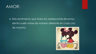AMOR:
 Este sentimiento que todos los adolescentes llevamos
dentro suele vivirse de manera diferente en cada uno
de nosotros.
 