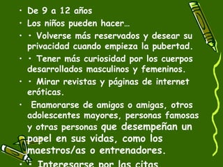 • De 9 a 12 años 
• Los niños pueden hacer… 
• • Volverse más reservados y desear su 
privacidad cuando empieza la pubertad. 
• • Tener más curiosidad por los cuerpos 
desarrollados masculinos y femeninos. 
• • Mirar revistas y páginas de internet 
eróticas. 
• Enamorarse de amigos o amigas, otros 
adolescentes mayores, personas famosas 
y otras personas que desempeñan un 
papel en sus vidas, como los 
maestros/as o entrenadores. 
• • Interesarse por las citas. 
 