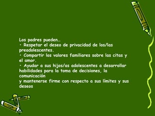 Los padres pueden… 
• Respetar el deseo de privacidad de los/las 
preadolescentes. 
• Compartir los valores familiares sobre las citas y 
el amor. 
• Ayudar a sus hijos/as adolescentes a desarrollar 
habilidades para la toma de decisiones, la 
comunicación 
y mantenerse firme con respecto a sus límites y sus 
deseos 
 
