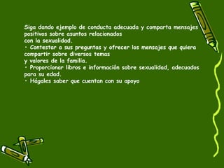 Siga dando ejemplo de conducta adecuada y comparta mensajes 
positivos sobre asuntos relacionados 
con la sexualidad. 
• Contestar a sus preguntas y ofrecer los mensajes que quiera 
compartir sobre diversos temas 
y valores de la familia. 
• Proporcionar libros e información sobre sexualidad, adecuados 
para su edad. 
• Hágales saber que cuentan con su apoyo 
 
