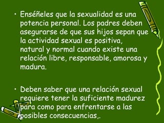 • Enséñeles que la sexualidad es una 
potencia personal. Los padres deben 
asegurarse de que sus hijos sepan que 
la actividad sexual es positiva, 
natural y normal cuando existe una 
relación libre, responsable, amorosa y 
madura. 
• Deben saber que una relación sexual 
requiere tener la suficiente madurez 
para como para enfrentarse a las 
posibles consecuencias,. 
 