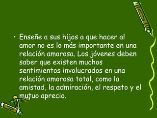 • Enseñe a sus hijos a que hacer al 
amor no es lo más importante en una 
relación amorosa. Los jóvenes deben 
saber que existen muchos 
sentimientos involucrados en una 
relación amorosa total, como la 
amistad, la admiración, el respeto y el 
mutuo aprecio. 
 