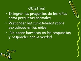Objetivos 
• Integrar las preguntas de los niños 
como preguntas normales. 
• Responder las curiosidades sobre 
sexualidad en los niños. 
• No poner barreras en las respuestas 
y responder con la verdad. 
 