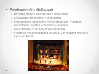 • Parafraseando a McDougall
o Universo afectivo del individuo = obra teatral
o Afectividad/vida afectiva = el escenario
o Protagonistas (en mayor o menor proporción) = deseos,
sentimientos, afectos, emociones y pasiones.
o Guion flexible = humor o estado de animo
o Escritores = la personalidad individual y la realidad exterior o
medio ambiente.
 