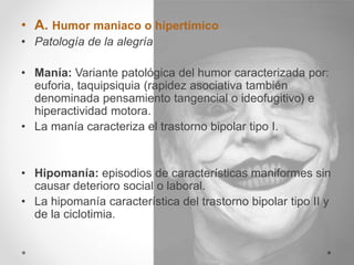 • A. Humor maniaco o hipertímico
• Patología de la alegría
• Manía: Variante patológica del humor caracterizada por:
euforia, taquipsiquia (rapidez asociativa también
denominada pensamiento tangencial o ideofugitivo) e
hiperactividad motora.
• La manía caracteriza el trastorno bipolar tipo I.
• Hipomanía: episodios de características maniformes sin
causar deterioro social o laboral.
• La hipomanía característica del trastorno bipolar tipo II y
de la ciclotimia.
 
