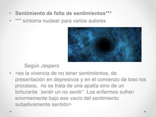 • Sentimiento de falta de sentimientos***
• *** síntoma nuclear para varios autores
Según Jaspers
• <es la vivencia de no tener sentimientos, de
presentación en depresivos y en el comienzo de toso los
procesos, no se trata de una apatía sino de un
torturante ¨sentir un no sentir¨. Los enfermos sufren
enormemente bajo ese vacío del sentimiento
subjetivamente sentido>
 