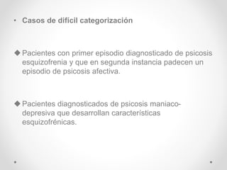 • Casos de difícil categorización
Pacientes con primer episodio diagnosticado de psicosis
esquizofrenia y que en segunda instancia padecen un
episodio de psicosis afectiva.
Pacientes diagnosticados de psicosis maniaco-
depresiva que desarrollan características
esquizofrénicas.
 