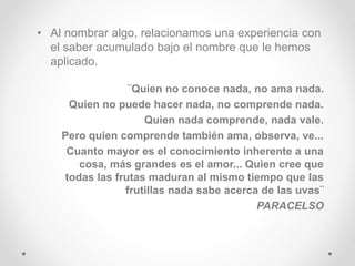 • Al nombrar algo, relacionamos una experiencia con
el saber acumulado bajo el nombre que le hemos
aplicado.
¨Quien no conoce nada, no ama nada.
Quien no puede hacer nada, no comprende nada.
Quien nada comprende, nada vale.
Pero quien comprende también ama, observa, ve...
Cuanto mayor es el conocimiento inherente a una
cosa, más grandes es el amor... Quien cree que
todas las frutas maduran al mismo tiempo que las
frutillas nada sabe acerca de las uvas¨
PARACELSO
 