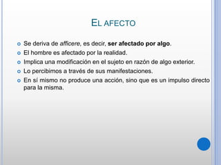 EL AFECTO
 Se deriva de afficere, es decir, ser afectado por algo.
 El hombre es afectado por la realidad.
 Implica una modificación en el sujeto en razón de algo exterior.
 Lo percibimos a través de sus manifestaciones.
 En sí mismo no produce una acción, sino que es un impulso directo
para la misma.
 