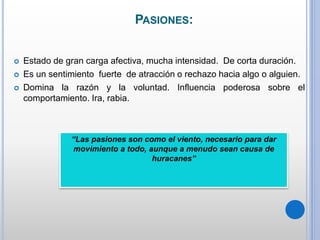PASIONES:
 Estado de gran carga afectiva, mucha intensidad. De corta duración.
 Es un sentimiento fuerte de atracción o rechazo hacia algo o alguien.
 Domina la razón y la voluntad. Influencia poderosa sobre el
comportamiento. Ira, rabia.
“Las pasiones son como el viento, necesario para dar
movimiento a todo, aunque a menudo sean causa de
huracanes”
 