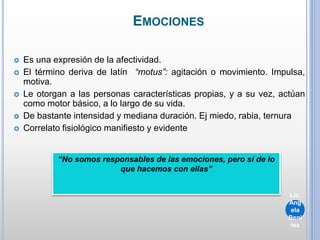 EMOCIONES
 Es una expresión de la afectividad.
 El término deriva de latín “motus”: agitación o movimiento. Impulsa,
motiva.
 Le otorgan a las personas características propias, y a su vez, actúan
como motor básico, a lo largo de su vida.
 De bastante intensidad y mediana duración. Ej miedo, rabia, ternura
 Correlato fisiológico manifiesto y evidente
“No somos responsables de las emociones, pero sí de lo
que hacemos con ellas”
Lic.
Ang
ela
Beni
tez
 