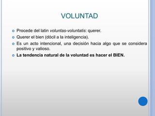 VOLUNTAD
 Procede del latin voluntas-voluntatis: querer.
 Querer el bien (dócil a la inteligencia).
 Es un acto intencional, una decisión hacia algo que se considera
positivo y valioso.
 La tendencia natural de la voluntad es hacer el BIEN.
 