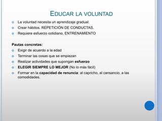 EDUCAR LA VOLUNTAD
 La voluntad necesita un aprendizaje gradual.
 Crear hábitos. REPETICIÓN DE CONDUCTAS.
 Requiere esfuerzo cotidiano, ENTRENAMIENTO
Pautas concretas:
 Exigir de acuerdo a la edad
 Terminar las cosas que se empiezan
 Realizar actividades que supongan esfuerzo
 ELEGIR SIEMPRE LO MEJOR (No lo más fácil)
 Formar en la capacidad de renuncia: al capricho, al cansancio, a las
comodidades.
 
