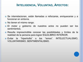 INTELIGENCIA, VOLUNTAD, AFECTOS:
 Se interrelacionan, están llamadas a reforzarse, enriquecerse y a
funcionar en sintonía.
 No tienen el mismo rango.
 El motor y gobierno de nuestros actos no pueden ser los
sentimientos.
 Resulta imprescindible conocer las posibilidades y límites de la
realidad de la persona para lograr EQUILIBRIO INTERIOR.
 Evitar la “hipertrofia” o los “ismos”. INTELECTUALISMO,
VOLUNTARISMO, SENTIMENTALISMO.
 