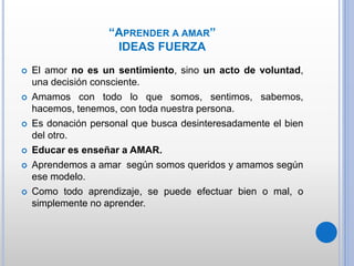 “APRENDER A AMAR”
IDEAS FUERZA
 El amor no es un sentimiento, sino un acto de voluntad,
una decisión consciente.
 Amamos con todo lo que somos, sentimos, sabemos,
hacemos, tenemos, con toda nuestra persona.
 Es donación personal que busca desinteresadamente el bien
del otro.
 Educar es enseñar a AMAR.
 Aprendemos a amar según somos queridos y amamos según
ese modelo.
 Como todo aprendizaje, se puede efectuar bien o mal, o
simplemente no aprender.
 