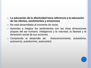  La educación de la afectividad hace referencia a la educación
de los afectos, sentimientos y emociones
 No está desarrollada al momento de nacer.
 Aprender a integrar los sentimientos con las otras dimensiones
propias del ser humano: inteligencia y la voluntad, la libertad y la
dimensión social de sus acciones.
 Comprende el desarrollo de: Autoconocimiento, autoestima,
autonomía, autodominio, autocontrol.
 