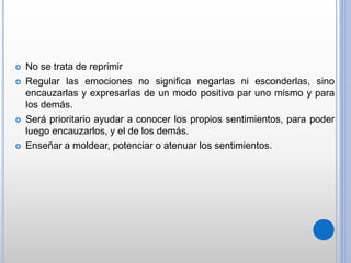 No se trata de reprimir
 Regular las emociones no significa negarlas ni esconderlas, sino
encauzarlas y expresarlas de un modo positivo par uno mismo y para
los demás.
 Será prioritario ayudar a conocer los propios sentimientos, para poder
luego encauzarlos, y el de los demás.
 Enseñar a moldear, potenciar o atenuar los sentimientos.
 