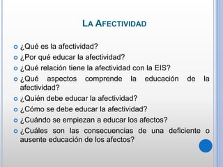 LA AFECTIVIDAD
 ¿Qué es la afectividad?
 ¿Por qué educar la afectividad?
 ¿Qué relación tiene la afectividad con la EIS?
 ¿Qué aspectos comprende la educación de la
afectividad?
 ¿Quién debe educar la afectividad?
 ¿Cómo se debe educar la afectividad?
 ¿Cuándo se empiezan a educar los afectos?
 ¿Cuáles son las consecuencias de una deficiente o
ausente educación de los afectos?
 
