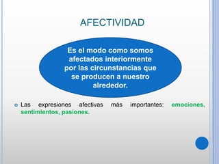 AFECTIVIDAD
 Las expresiones afectivas más importantes: emociones,
sentimientos, pasiones.
Es el modo como somos
afectados interiormente
por las circunstancias que
se producen a nuestro
alrededor.
 