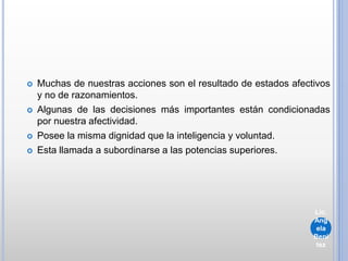  Muchas de nuestras acciones son el resultado de estados afectivos
y no de razonamientos.
 Algunas de las decisiones más importantes están condicionadas
por nuestra afectividad.
 Posee la misma dignidad que la inteligencia y voluntad.
 Esta llamada a subordinarse a las potencias superiores.
Lic.
Ang
ela
Beni
tez
 