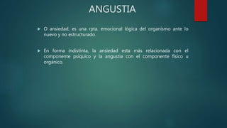 ANGUSTIA
 O ansiedad, es una rpta. emocional lógica del organismo ante lo
nuevo y no estructurado.
 En forma indistinta, la ansiedad esta más relacionada con el
componente psíquico y la angustia con el componente físico u
orgánico.
 