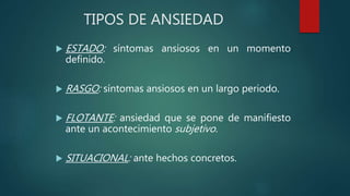  ESTADO: síntomas ansiosos en un momento
definido.
 RASGO: síntomas ansiosos en un largo periodo.
 FLOTANTE: ansiedad que se pone de manifiesto
ante un acontecimiento subjetivo.
 SITUACIONAL: ante hechos concretos.
TIPOS DE ANSIEDAD
 
