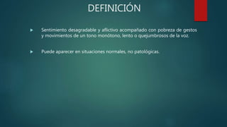DEFINICIÓN
 Sentimiento desagradable y aflictivo acompañado con pobreza de gestos
y movimientos de un tono monótono, lento o quejumbrosos de la voz.
 Puede aparecer en situaciones normales, no patológicas.
 