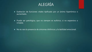 ALEGRÌA
 Exaltación de funciones vitales tipificado por un ánimo hipertímico o
aumentado.
 Puede ser patológica, que no siempre es eufórico, si no expansivo o
irritable.
 No es rara la presencia de síntomas disfóricos y la labilidad emocional.
 