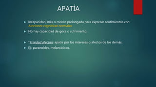 APATÍA
 Incapacidad, más o menos prolongada para expresar sentimientos con
funciones cognitivas normales.
 No hay capacidad de goce o sufrimiento.
 *Frialdad afectiva: apatía por los intereses o afectos de los demás.
 Ej.: paranoides, melancólicos.
 
