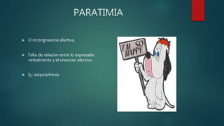 PARATIMIA
 O incongruencia afectiva.
 Falta de relación entre lo expresado
verbalmente y el vivenciar afectivo.
 Ej.: esquizofrenia
 