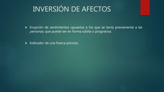 INVERSIÓN DE AFECTOS
 Irrupción de sentimientos opuestos a los que se tenía previamente a las
personas, que puede ser en forma súbita o progresiva.
 Indicador de una franca psicosis.
 
